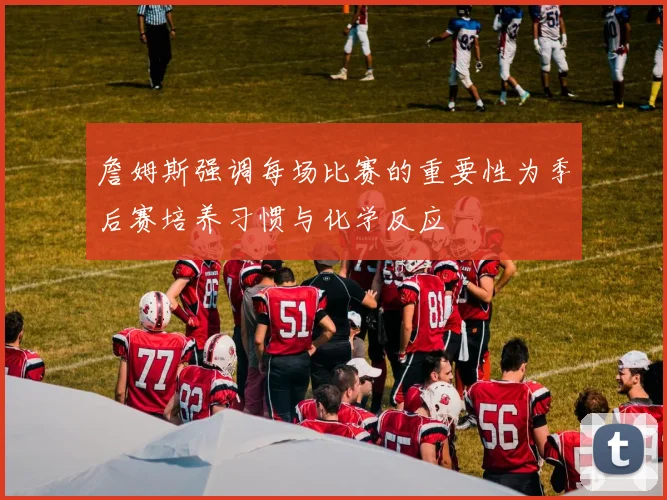 詹姆斯强调每场比赛的重要性为季后赛培养习惯与化学反应