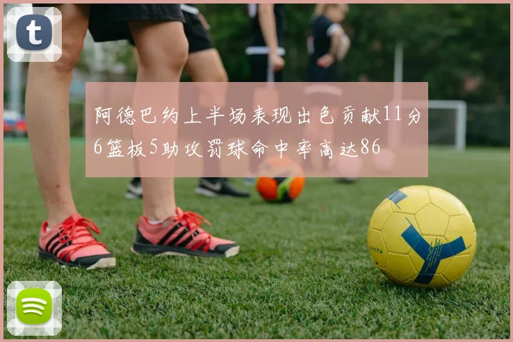 阿德巴约上半场表现出色贡献11分6篮板5助攻罚球命中率高达86