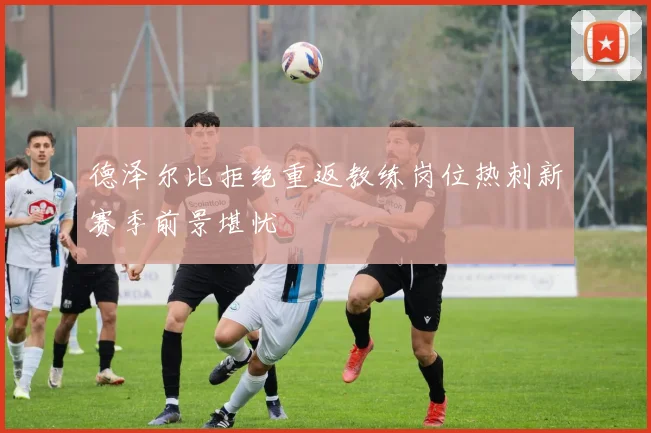 德泽尔比拒绝重返教练岗位热刺新赛季前景堪忧