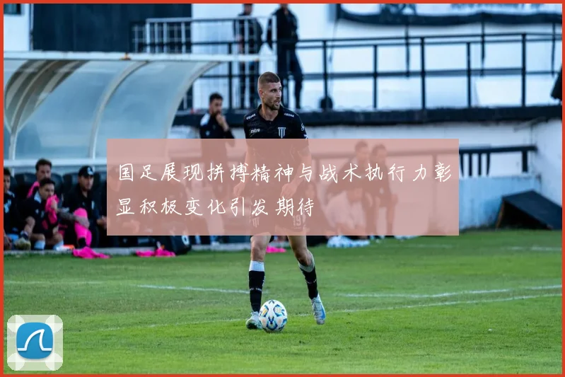国足展现拼搏精神与战术执行力彰显积极变化引发期待