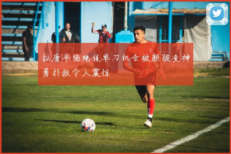 拉唐半场绝佳单刀机会被颜骏凌神勇扑救令人震惊