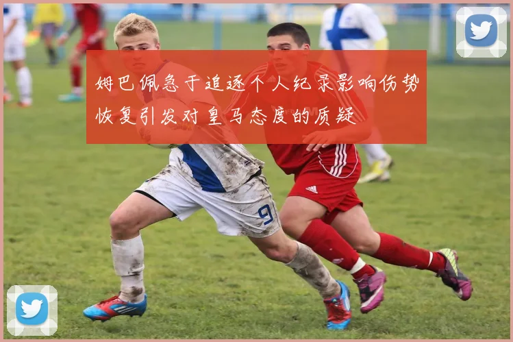 姆巴佩急于追逐个人纪录影响伤势恢复引发对皇马态度的质疑