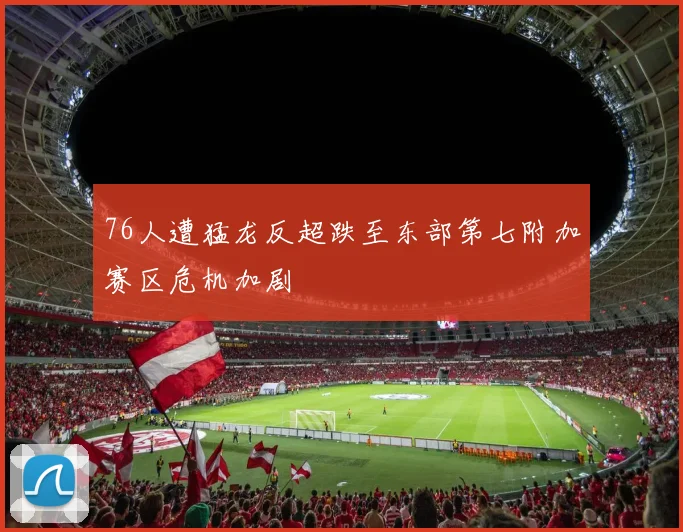 76人遭猛龙反超跌至东部第七附加赛区危机加剧