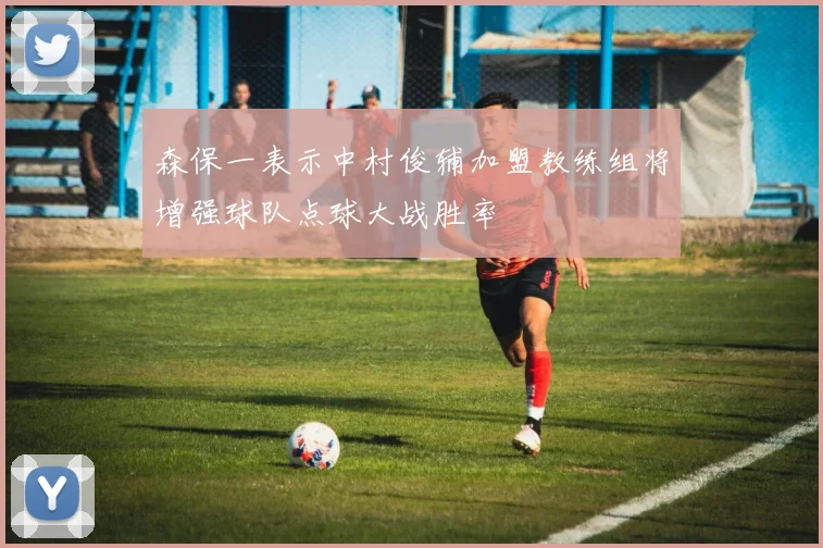 森保一表示中村俊辅加盟教练组将增强球队点球大战胜率
