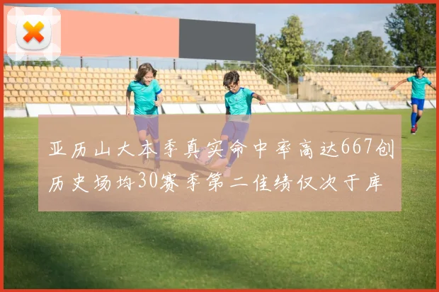 亚历山大本季真实命中率高达667创历史场均30赛季第二佳绩仅次于库里